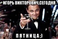 игорь викторович,сегодня п я т н и ц а ;)