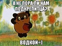 а не пора ли нам подкрепитца? водкой=]