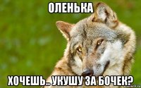 оленька хочешь.. укушу за бочек?