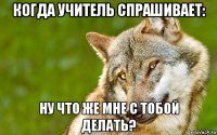 когда учитель спрашивает: ну что же мне с тобой делать?