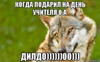 когда подарил на день учителя о.а дилдо))))))00)))