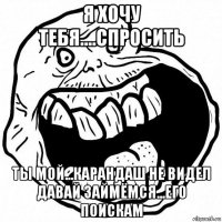 я хочу тебя....спросить ты мой...карандаш не видел давай займёмся...его поискам