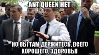 ant queen нет но вы там держитесь, всего хорошего, здоровья