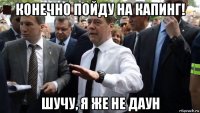 конечно пойду на капинг! шучу, я же не даун