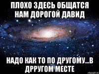 плохо здесь общатся нам дорогой давид надо как то по другому...в дрругом месте