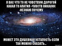 я вас что то не чувствую дорогой какая то апатия -чувств никаких -незнаю почему может зто душевная усталость-если так можно сказать...