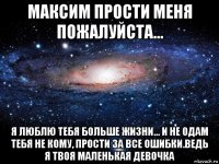 максим прости меня пожалуйста... я люблю тебя больше жизни... и не одам тебя не кому, прости за все ошибки.ведь я твоя маленькая девочка