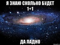 я знаю сколько будет 1+1 да ладно