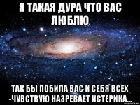 я такая дура что вас люблю так бы побила вас и себя всех -чувствую назревает истерика...