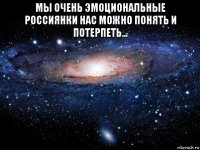 мы очень эмоциональные россиянки нас можно понять и потерпеть... 