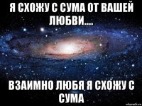 я схожу с сума от вашей любви.... взаимно любя я схожу с сума