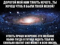 дорогой мой нам тянуть нечего...ты хочеш чтоб я была твоей женой7 ответь прошу искренне-это желание обоих-тогда я готова ждать тебя на сколько хватит сил может и всю жизнь