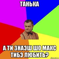 танька а ти знаэш шо макс тибэ любить?