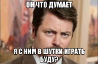 он что думает я с ним в шутки играть буду?