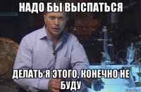 надо бы выспаться делать я этого, конечно не буду