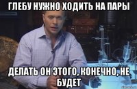 глебу нужно ходить на пары делать он этого, конечно, не будет