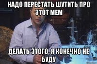 надо перестать шутить про этот мем делать этого, я конечно не буду