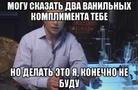 могу сказать два ванильных комплимента тебе но делать это я, конечно не буду