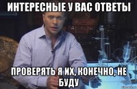 интересные у вас ответы проверять я их, конечно, не буду