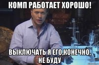 комп работает хорошо! выключать я его,конечно, не буду