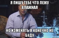 я пишу тебе что лежу влажная но изменять я конечно не буду