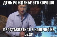 день рожденье это хорошо проставляться я конечно не буду