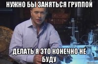 нужно бы заняться группой делать я это конечно не буду