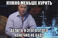 нужно меньше курить делать я этого этого конечно не буду