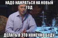 надо нажраться на новый год делать я это конечно буду