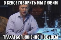 о сексе говорить мы любим трахаться,конечно, не будем