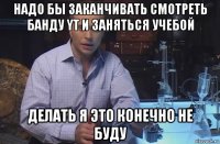 надо бы заканчивать смотреть банду yt и заняться учебой делать я это конечно не буду