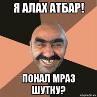 я алах атбар! понал мраз шутку?