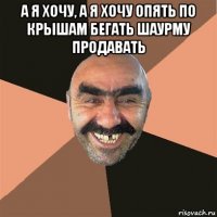 а я хочу, а я хочу опять по крышам бегать шаурму продавать 