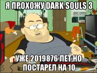 я прохожу dark souls 3 уже 2019876 лет,но постарел на 10