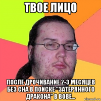твое лицо после дрочивание 2-3 месяцев без сна в поиске "затерянного дракона" в вове...