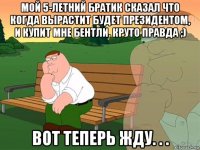 мой 5-летний братик сказал что когда вырастит будет президентом, и купит мне бентли. круто правда ;) вот теперь жду. . .