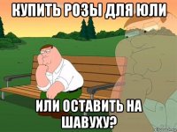 купить розы для юли или оставить на шавуху?