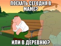 поехать сегодня в маме? или в деревню?