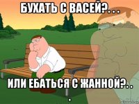 бухать с васей?. . . или ебаться с жанной?. . .