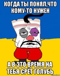 когда ты понял,что кому-то нужен а в это время на тебя срёт голубь