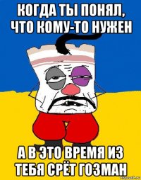 когда ты понял, что кому-то нужен а в это время из тебя срёт гозман