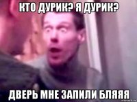 кто дурик? я дурик? дверь мне запили бляяя