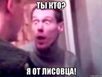 ты кто? я от лисовца!