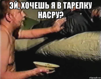 эй, хочешь я в тарелку насру? 