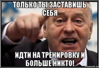 только ты заставишь себя идти на тренировку и больше никто!