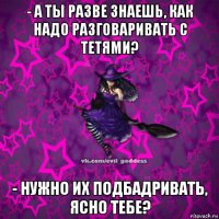 - а ты разве знаешь, как надо разговаривать с тетями? - нужно их подбадривать, ясно тебе?