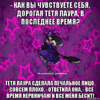 - как вы чувствуете себя, дорогая тетя лаура, в последнее время? тетя лаура сделала печальное лицо. - совсем плохо, - ответила она, - все время нервничаю и все меня бесит!