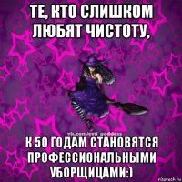 те, кто слишком любят чистоту, к 50 годам становятся профессиональными уборщицами:)