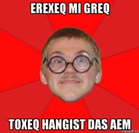 erexeq mi greq toxeq hangist das aem