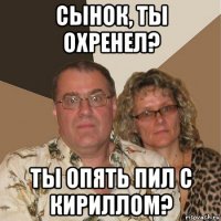 сынок, ты охренел? ты опять пил с кириллом?